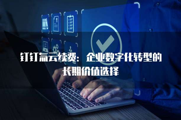 钉钉氚云续费:企业数字化转型的长期价值选择
