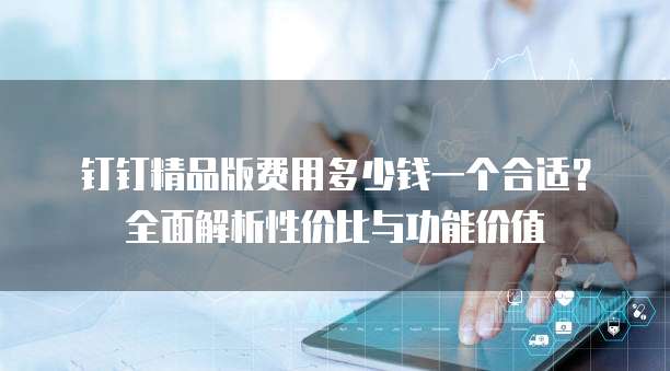 钉钉精品版费用多少钱一个合适?全面解析性价比与功能价值