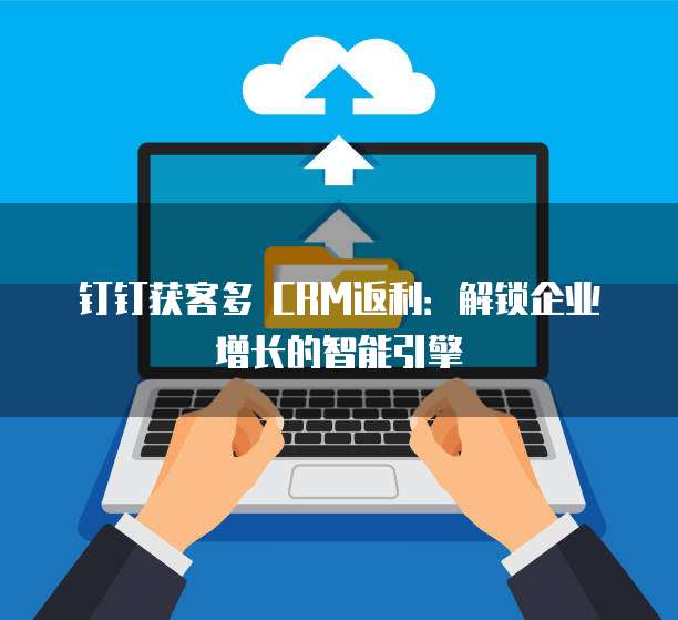 钉钉获客多 CRM返利:解锁企业增长的智能引擎