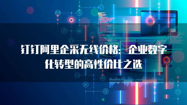 钉钉阿里企采无线价格:企业数字化转型的高性价比之选