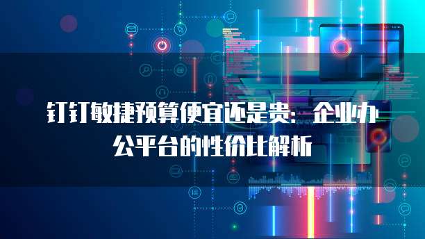 钉钉敏捷预算便宜还是贵:企业办公平台的性价比解析