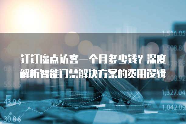 钉钉魔点访客一个月多少钱?深度解析智能门禁解决方案的费用逻辑