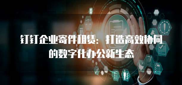钉钉企业寄件租赁:打造高效协同的数字化办公新生态