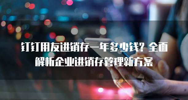 钉钉用友进销存一年多少钱?全面解析企业进销存管理新方案