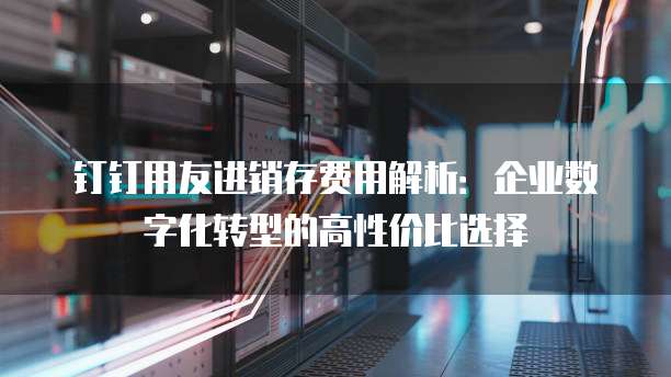 钉钉用友进销存费用解析:企业数字化转型的高性价比选择