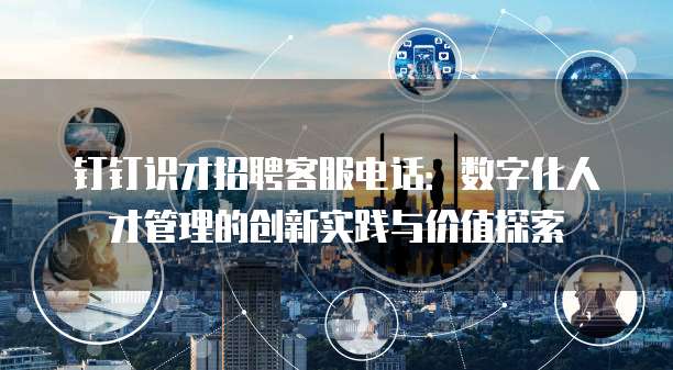 钉钉识才招聘客服电话:数字化人才管理的创新实践与价值探索