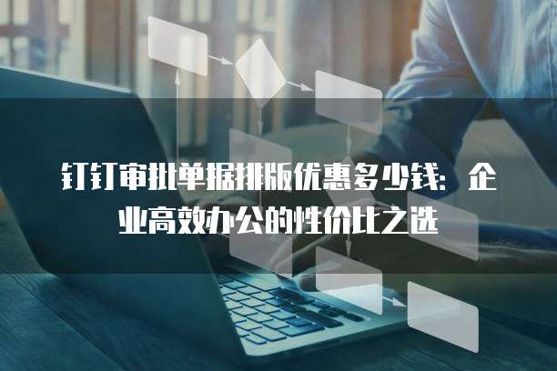 钉钉审批单据排版优惠多少钱：企业高效办公的性价比之选