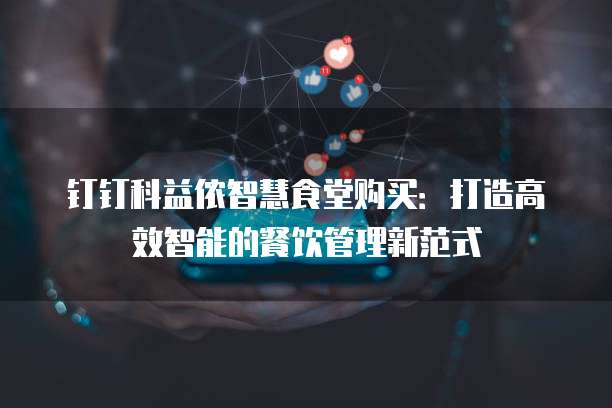 钉钉科益侬智慧食堂购买:打造高效智能的餐饮管理新范式