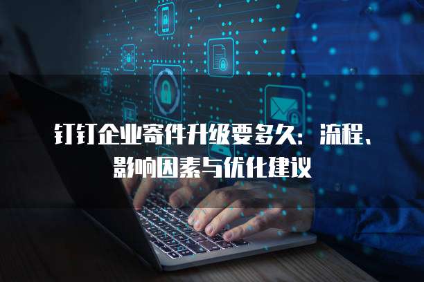 钉钉企业寄件升级要多久:流程、影响因素与优化建议