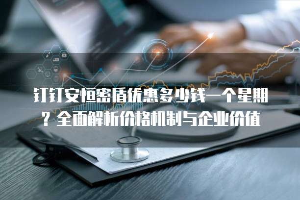 钉钉安恒密盾优惠多少钱一个星期?全面解析价格机制与企业价值