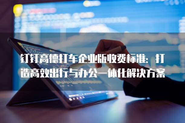 钉钉高德打车企业版收费标准:打造高效出行与办公一体化解决方案