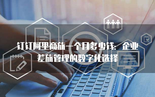 钉钉阿里商旅一个月多少钱:企业差旅管理的数字化选择