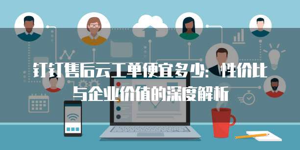 钉钉售后云工单便宜多少:性价比与企业价值的深度解析