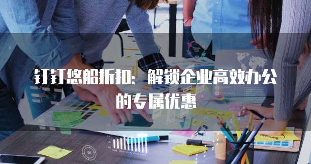 钉钉悠船折扣:解锁企业高效办公的专属优惠
