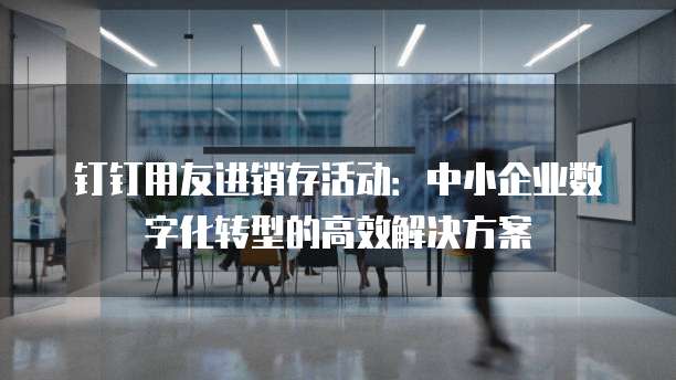 钉钉用友进销存活动:中小企业数字化转型的高效解决方案