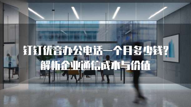 钉钉优音办公电话一个月多少钱?解析企业通信成本与价值