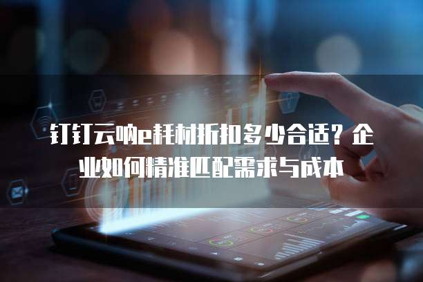 钉钉云呐e耗材折扣多少合适?企业如何精准匹配需求与成本