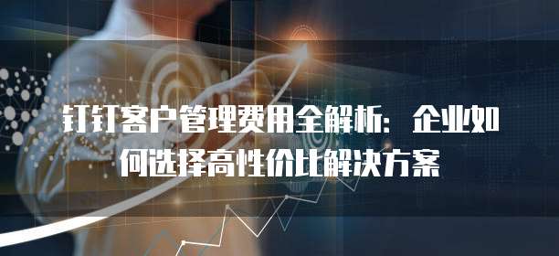 钉钉客户管理费用全解析:企业如何选择高性价比解决方案