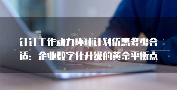 钉钉工作动力环球计划优惠多少合适:企业数字化升级的黄金平衡点