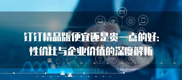 钉钉精品版便宜还是贵一点的好:性价比与企业价值的深度解析