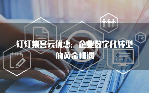 钉钉集客云优惠:企业数字化转型的黄金机遇