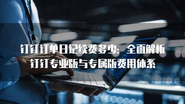 钉钉订单日记续费多少:全面解析钉钉专业版与专属版费用体系