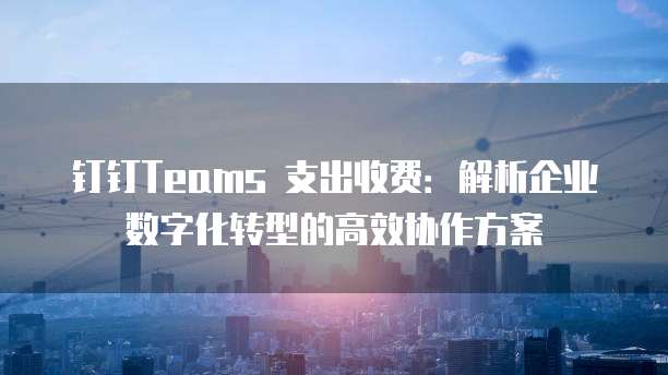 钉钉Teams 支出收费:解析企业数字化转型的高效协作方案