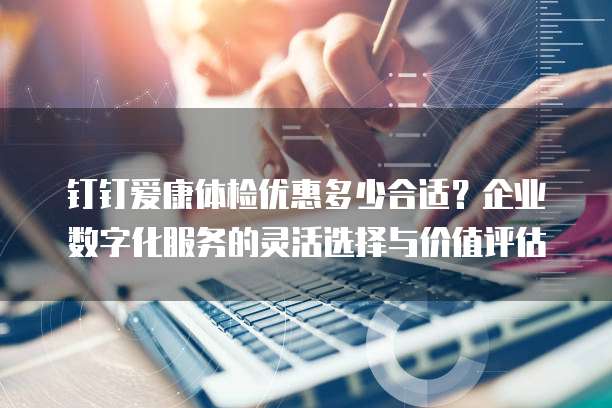 钉钉爱康体检优惠多少合适?企业数字化服务的灵活选择与价值评估