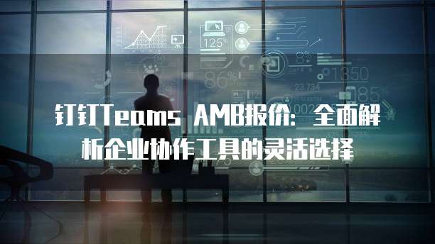 钉钉Teams AMB报价:全面解析企业协作工具的灵活选择