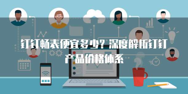 钉钉畅表便宜多少?深度解析钉钉产品价格体系