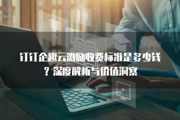 钉钉企趣云激励收费标准是多少钱?深度解析与价值洞察