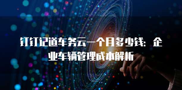 钉钉记道车务云一个月多少钱:企业车辆管理成本解析
