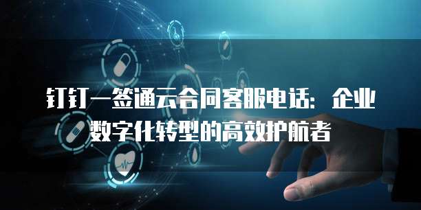 钉钉一签通云合同客服电话:企业数字化转型的高效护航者