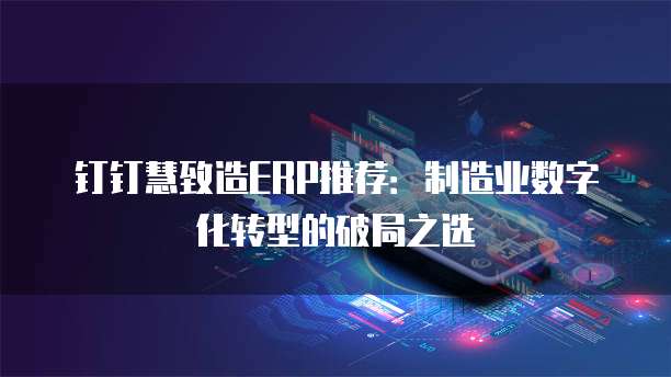 钉钉慧致造ERP推荐:制造业数字化转型的破局之选