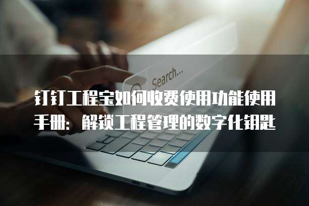 钉钉工程宝如何收费使用功能使用手册:解锁工程管理的数字化钥匙