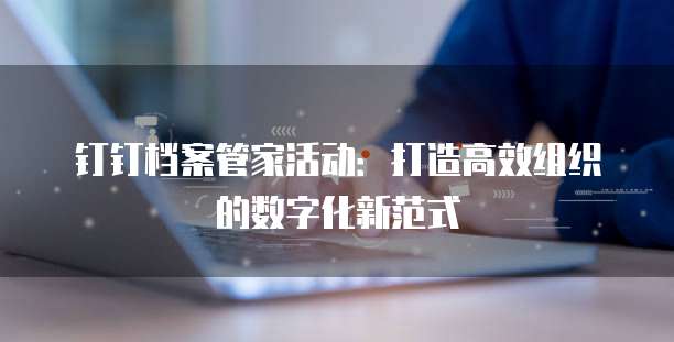 钉钉档案管家活动:打造高效组织的数字化新范式