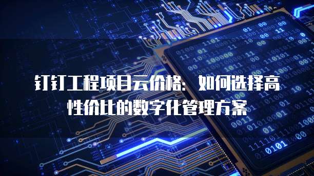 钉钉工程项目云价格:如何选择高性价比的数字化管理方案