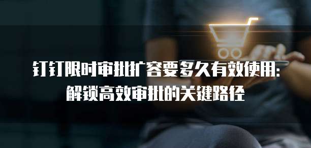 钉钉限时审批扩容要多久有效使用：解锁高效审批的关键路径