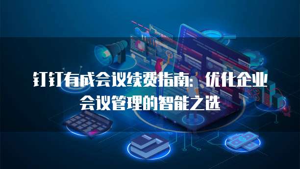 钉钉有成会议续费指南:优化企业会议管理的智能之选