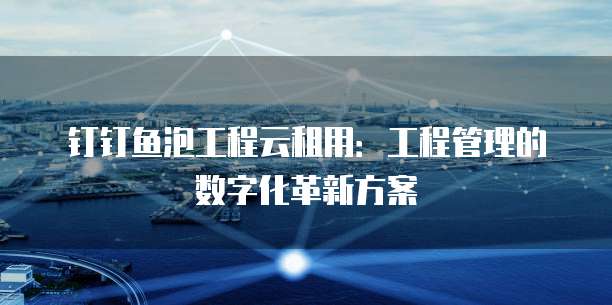 钉钉鱼泡工程云租用:工程管理的数字化革新方案