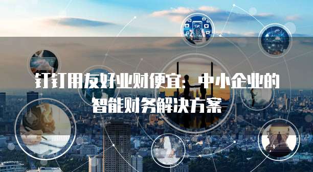 钉钉用友好业财便宜:中小企业的智能财务解决方案
