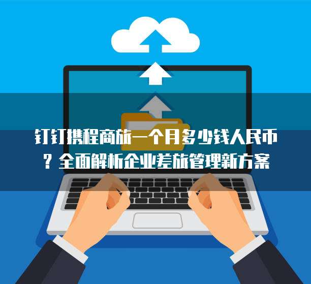 钉钉携程商旅一个月多少钱人民币?全面解析企业差旅管理新方案