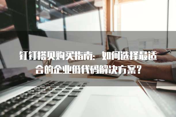 钉钉搭贝购买指南:如何选择最适合的企业低代码解决方案?