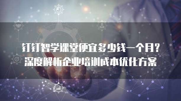 钉钉智学课堂便宜多少钱一个月?深度解析企业培训成本优化方案