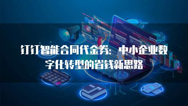 钉钉智能合同代金券:中小企业数字化转型的省钱新思路