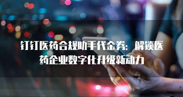 钉钉医药合规助手代金券:解锁医药企业数字化升级新动力