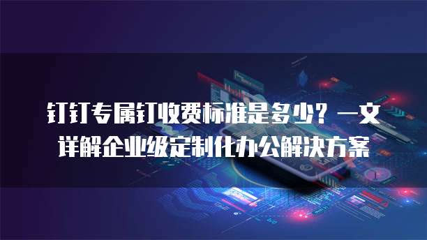 钉钉专属钉收费标准是多少?一文详解企业级定制化办公解决方案