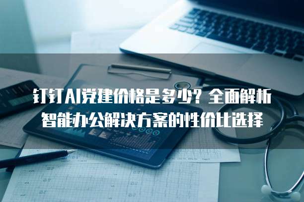 钉钉AI党建价格是多少?全面解析智能办公解决方案的性价比选择