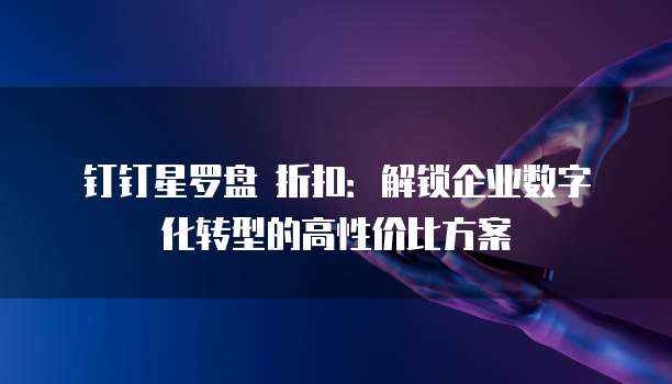 钉钉星罗盘 折扣:解锁企业数字化转型的高性价比方案