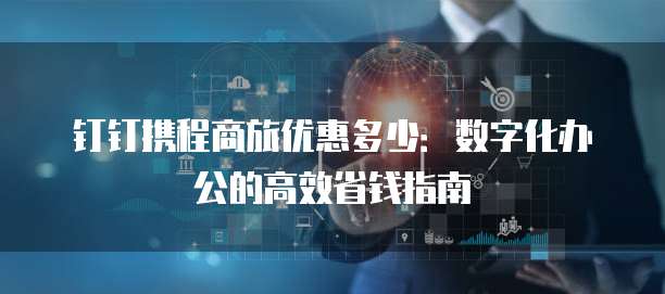 钉钉携程商旅优惠多少:数字化办公的高效省钱指南